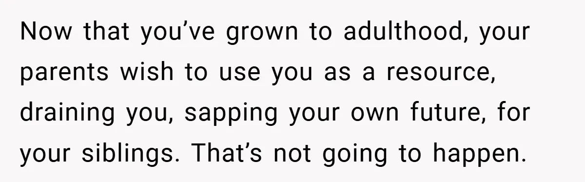 Now that you’ve grown to adulthood, your parents wish to use you as a resource, draining you, sapping your own future, for your siblings. That’s not going to happen.