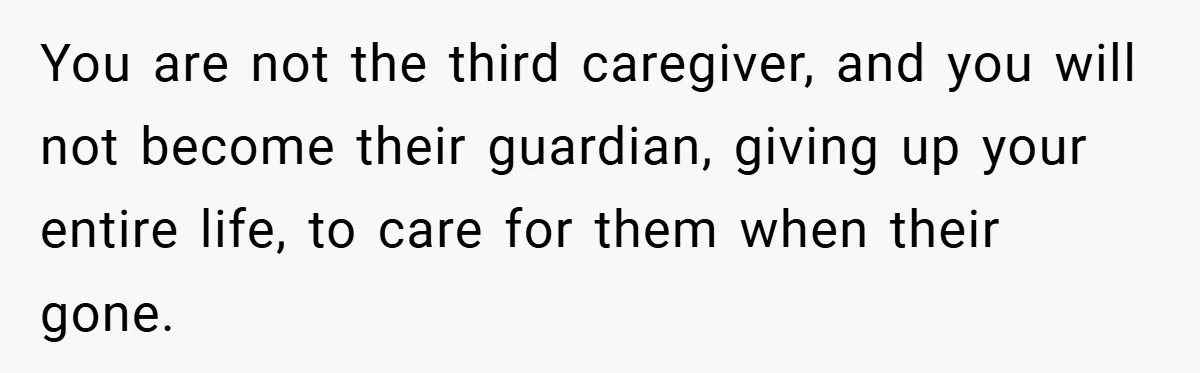 You are not the third caregiver, and you will not become their guardian, giving up your entire life, to care for them when their gone.