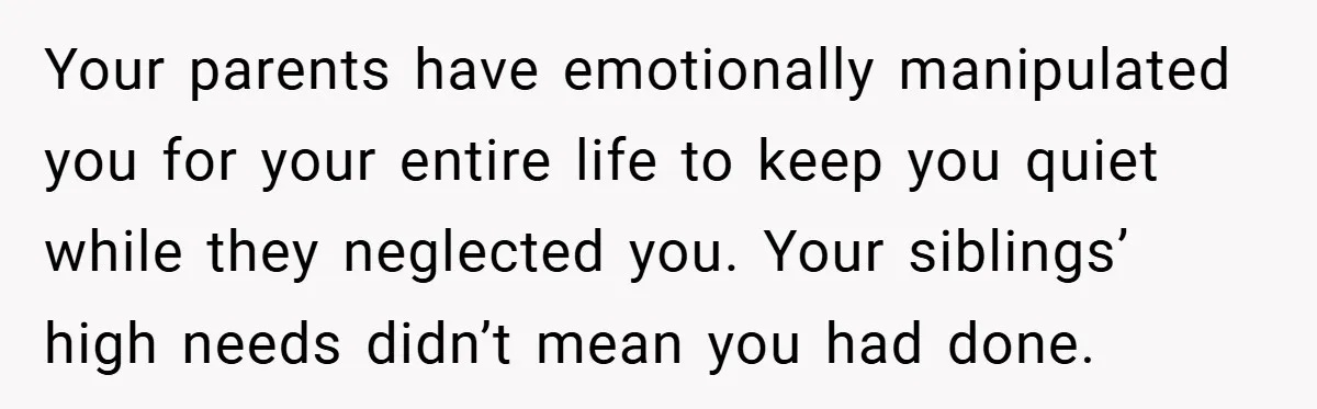Your parents have emotionally manipulated you for your entire life to keep you quiet while they neglected you. Your siblings’ high needs didn’t mean you had done.