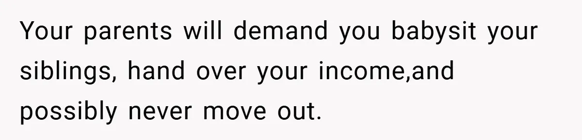 Your parents will demand you babysit your siblings, hand over your income,and possibly never move out.
