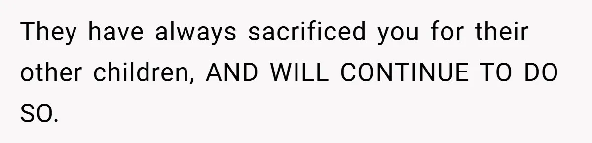 They have always sacrificed you for their other children, AND WILL CONTINUE TO DO SO.