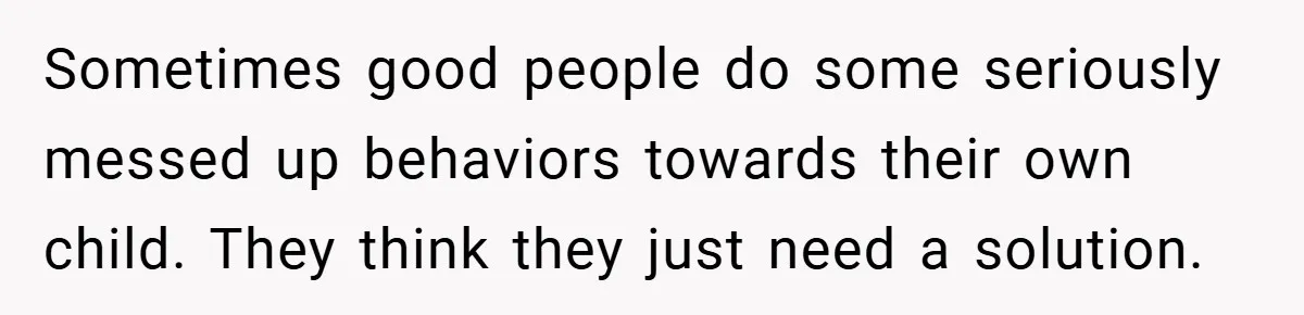 Sometimes good people do some seriously messed up behaviors towards their own child. They think they just need a solution.