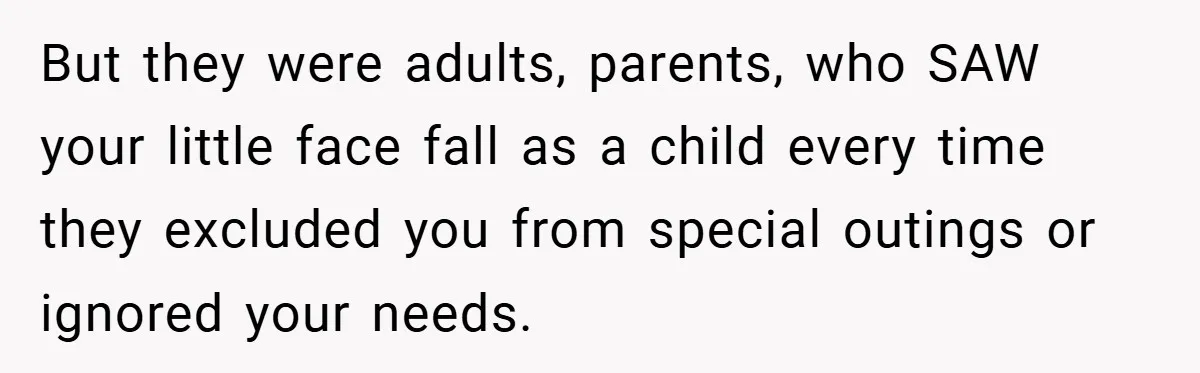 But they were adults, parents, who SAW your little face fall as a child every time they excluded you from special outings or ignored your needs.