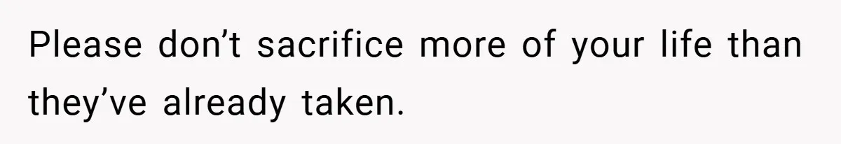 Please don’t sacrifice more of your life than they’ve already taken.