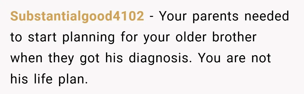 Substantialgood4102 − Your parents needed to start planning for your older brother when they got his diagnosis. You are not his life plan.