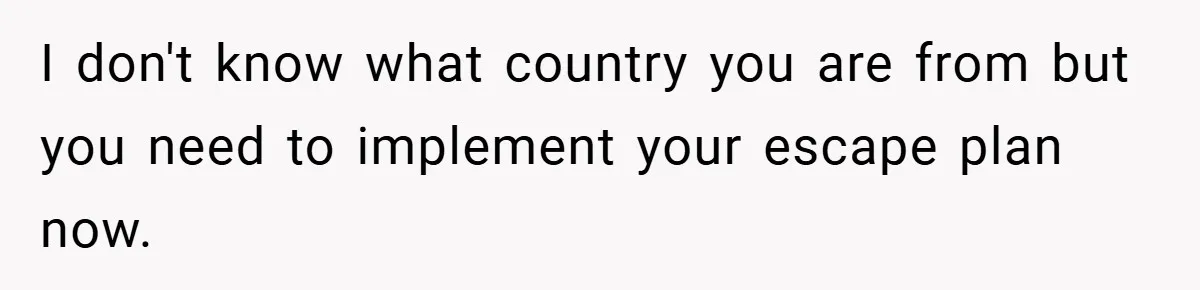 I don't know what country you are from but you need to implement your escape plan now.