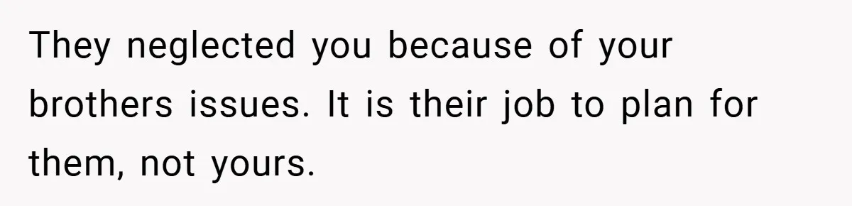 They neglected you because of your brothers issues. It is their job to plan for them, not yours.