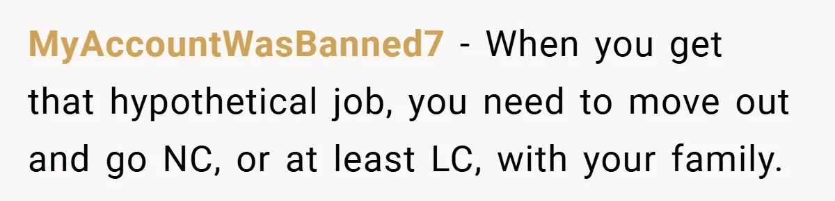 MyAccountWasBanned7 − When you get that hypothetical job, you need to move out and go NC, or at least LC, with your family.