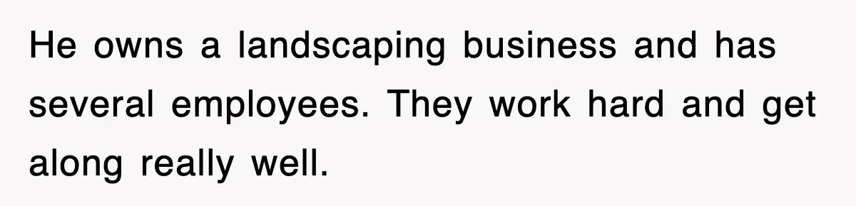 He owns a landscaping business and has several employees. They work hard and get along really well.