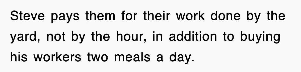 Steve pays them for their work done by the yard, not by the hour, in addition to buying his workers two meals a day.
