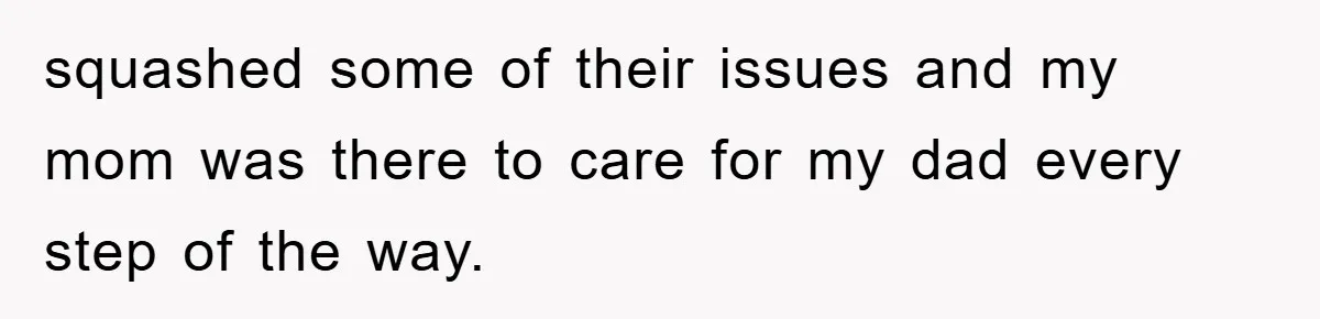 squashed some of their issues and my mom was there to care for my dad every step of the way.