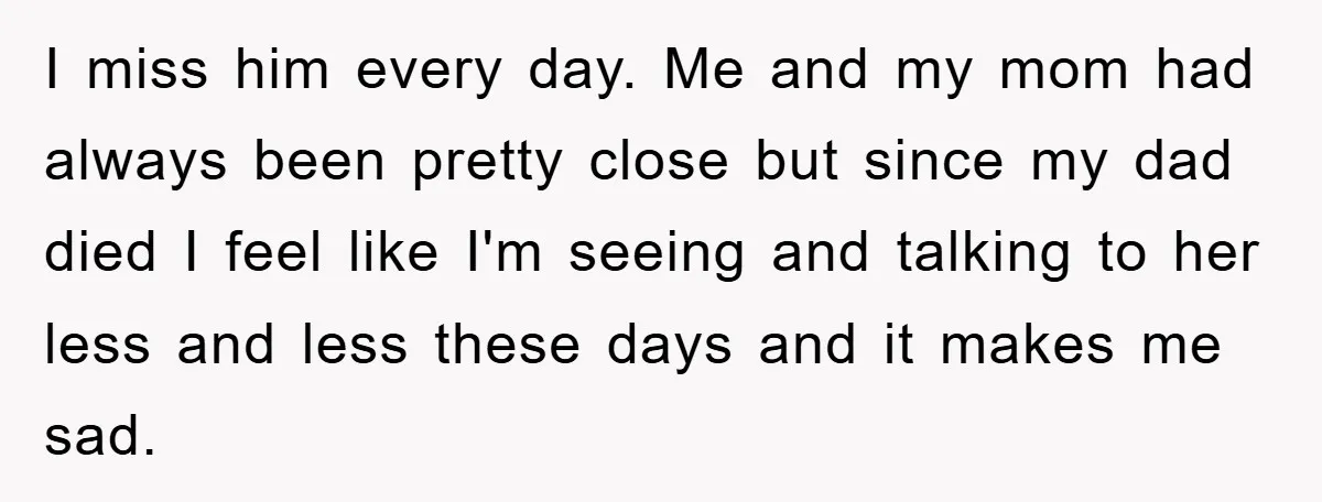 I miss him every day. Me and my mom had always been pretty close but since my dad died I feel like I'm seeing and talking to her less and...