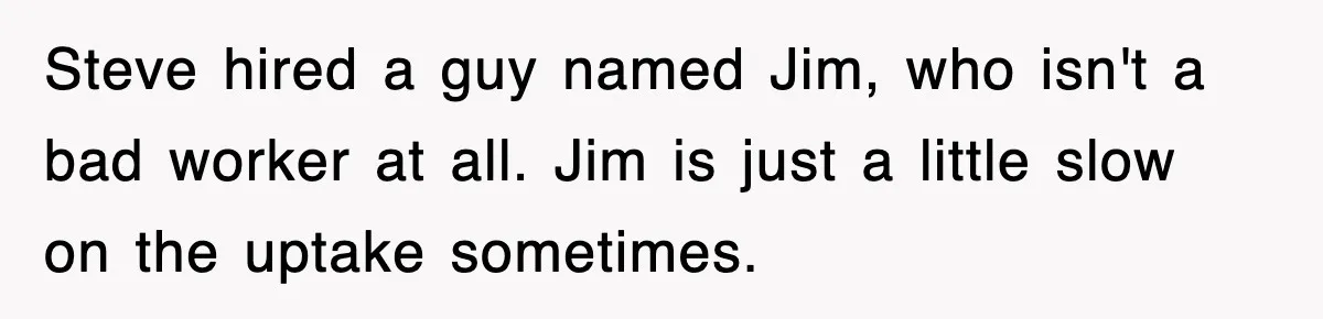 Steve hired a guy named Jim, who isn't a bad worker at all. Jim is just a little slow on the uptake sometimes.