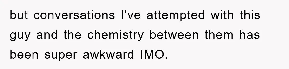 but conversations I've attempted with this guy and the chemistry between them has been super awkward IMO.