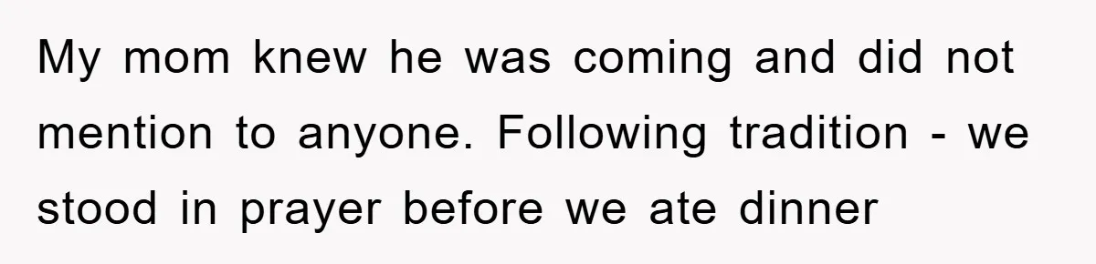 My mom knew he was coming and did not mention to anyone. Following tradition - we stood in prayer before we ate dinner