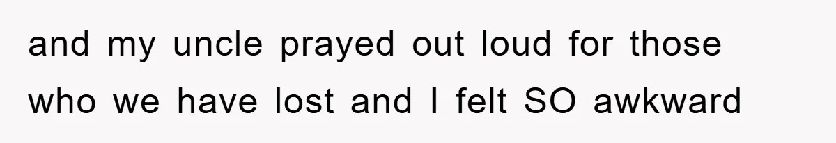 and my uncle prayed out loud for those who we have lost and I felt SO awkward