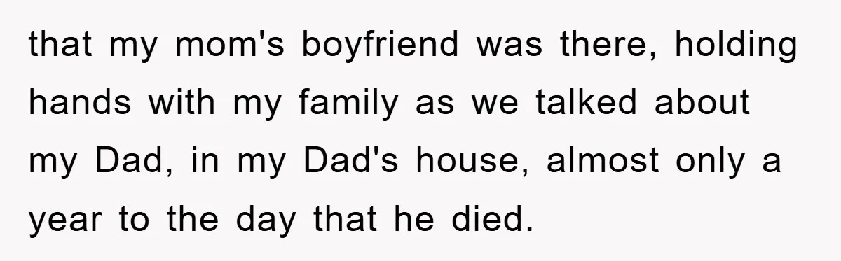 that my mom's boyfriend was there, holding hands with my family as we talked about my Dad, in my Dad's house, almost only a year to the day that he...
