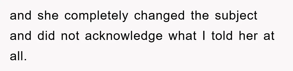 and she completely changed the subject and did not acknowledge what I told her at all.