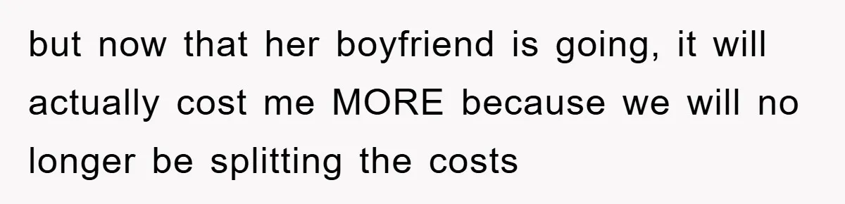 but now that her boyfriend is going, it will actually cost me MORE because we will no longer be splitting the costs