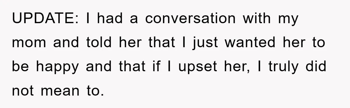 UPDATE: I had a conversation with my mom and told her that I just wanted her to be happy and that if I upset her, I truly did not mean...