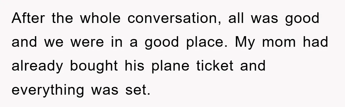After the whole conversation, all was good and we were in a good place. My mom had already bought his plane ticket and everything was set.