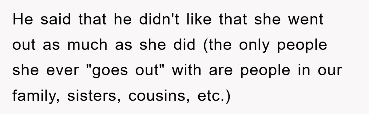 He said that he didn't like that she went out as much as she did (the only people she ever "goes out" with are people in our family, sisters, cousins,...