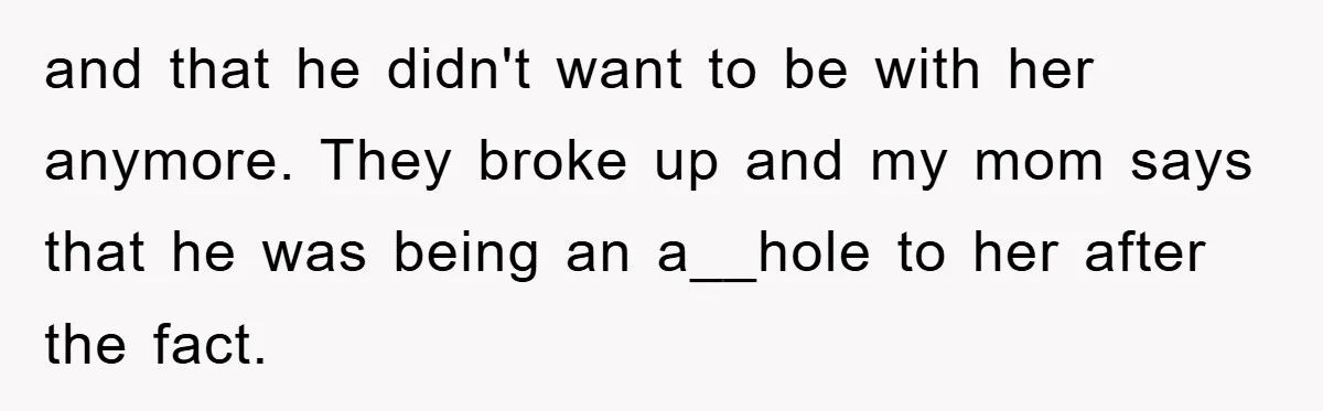 and that he didn't want to be with her anymore. They broke up and my mom says that he was being an a__hole to her after the fact.