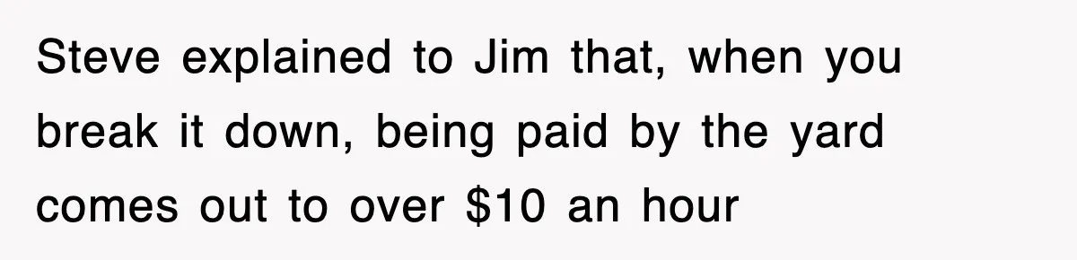 Steve explained to Jim that, when you break it down, being paid by the yard comes out to over $10 an hour