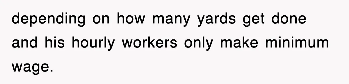 depending on how many yards get done and his hourly workers only make minimum wage.