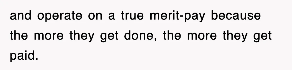 and operate on a true merit-pay because the more they get done, the more they get paid.