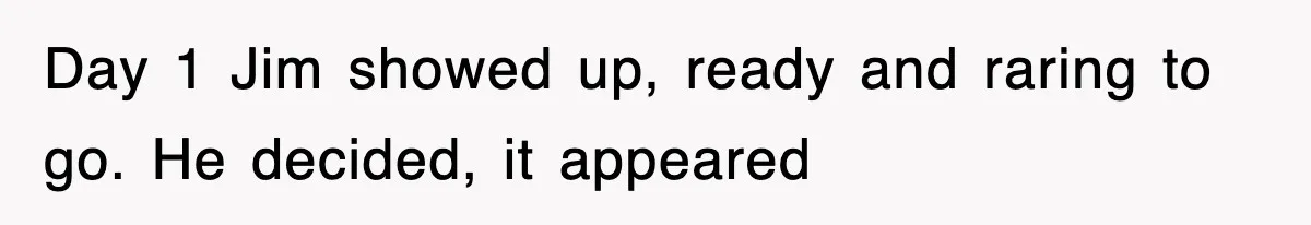 Day 1 Jim showed up, ready and raring to go. He decided, it appeared