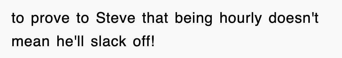 to prove to Steve that being hourly doesn't mean he'll slack off!