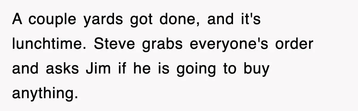 A couple yards got done, and it's lunchtime. Steve grabs everyone's order and asks Jim if he is going to buy anything.