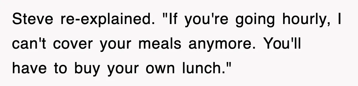 Steve re-explained. "If you're going hourly, I can't cover your meals anymore. You'll have to buy your own lunch."