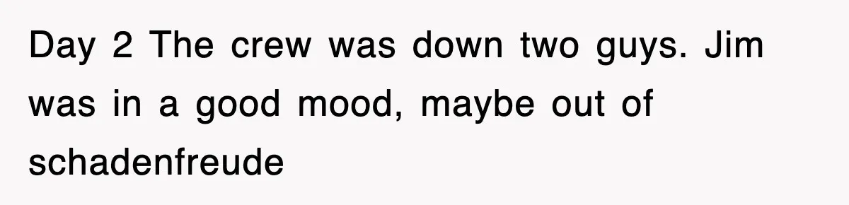 Day 2 The crew was down two guys. Jim was in a good mood, maybe out of schadenfreude