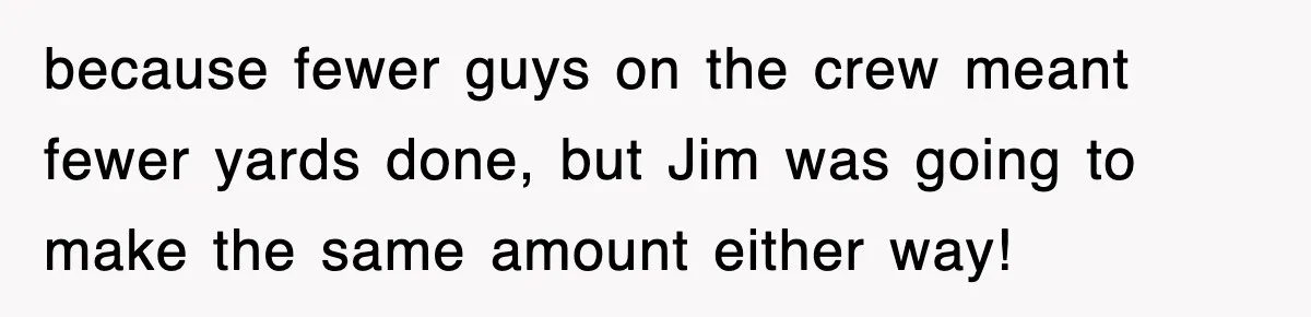 because fewer guys on the crew meant fewer yards done, but Jim was going to make the same amount either way!