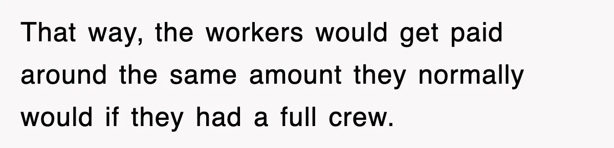 That way, the workers would get paid around the same amount they normally would if they had a full crew.