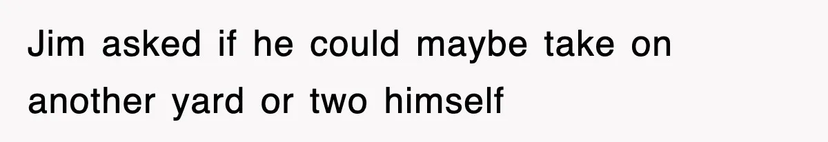 Jim asked if he could maybe take on another yard or two himself