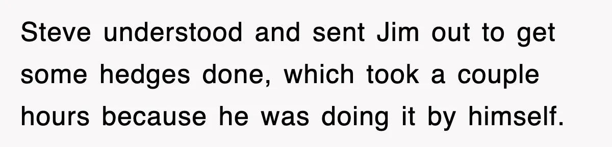 Steve understood and sent Jim out to get some hedges done, which took a couple hours because he was doing it by himself.