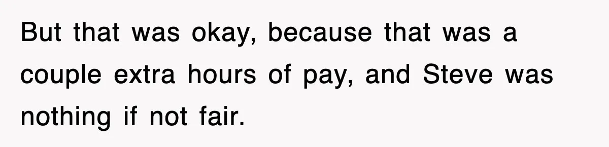 But that was okay, because that was a couple extra hours of pay, and Steve was nothing if not fair.