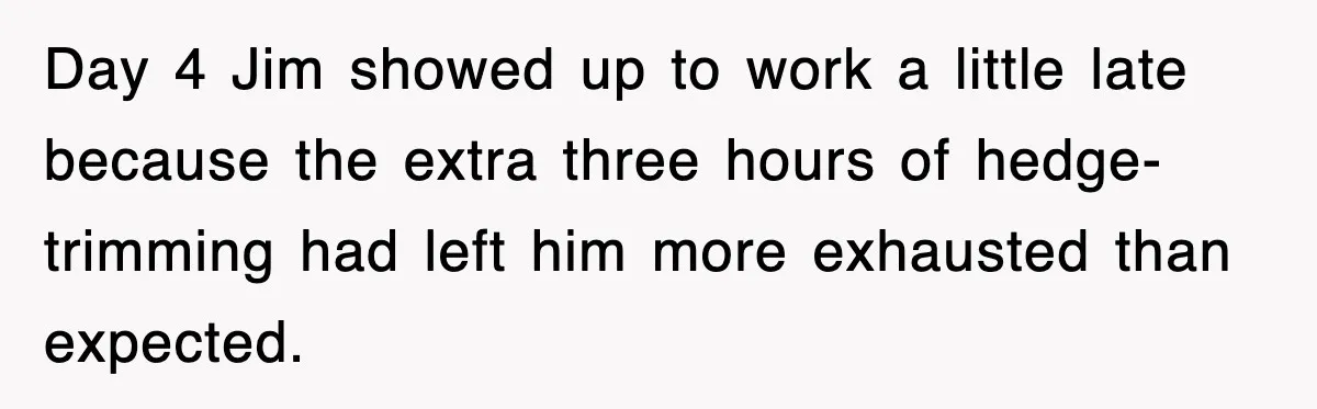 Day 4 Jim showed up to work a little late because the extra three hours of hedge-trimming had left him more exhausted than expected.