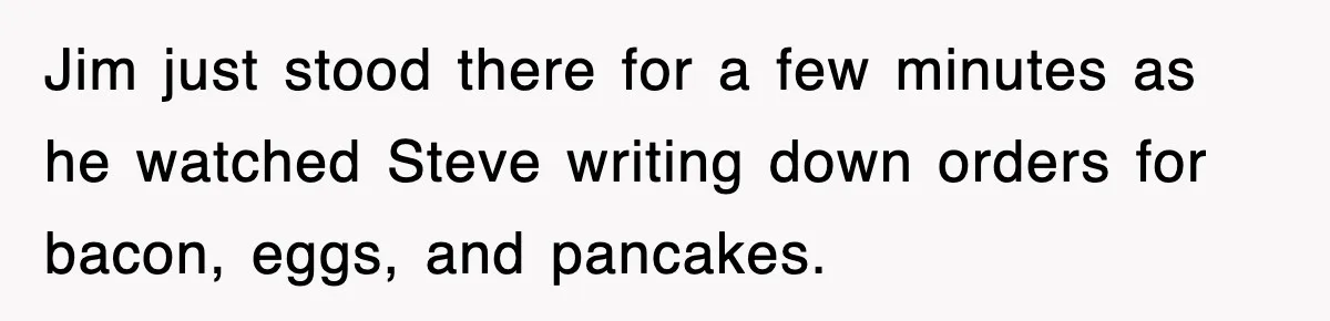 Jim just stood there for a few minutes as he watched Steve writing down orders for bacon, eggs, and pancakes.