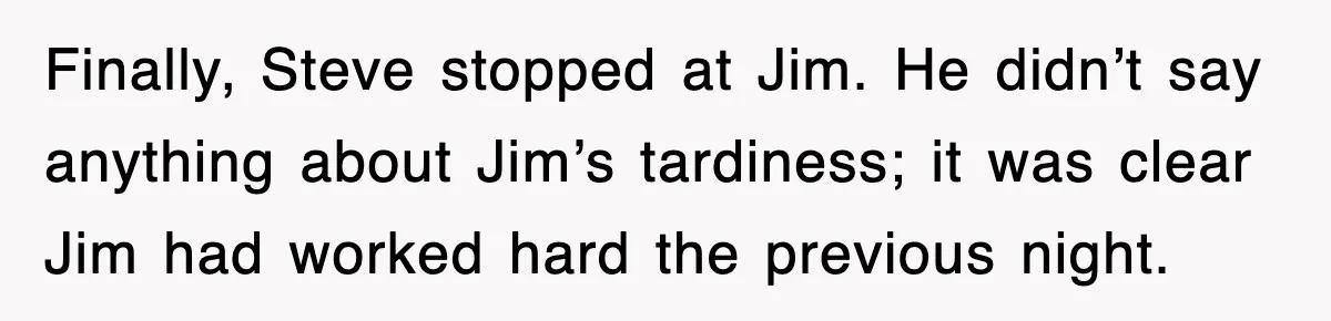 Finally, Steve stopped at Jim. He didn’t say anything about Jim’s tardiness; it was clear Jim had worked hard the previous night.