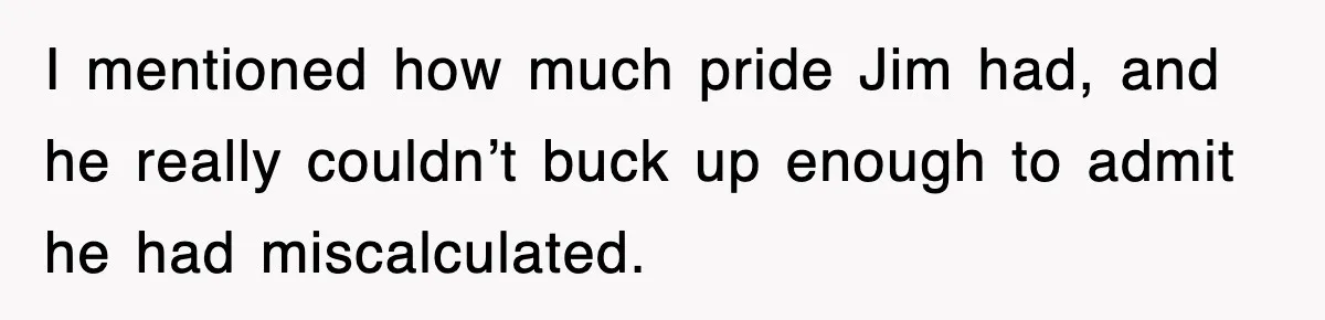 I mentioned how much pride Jim had, and he really couldn’t buck up enough to admit he had miscalculated.