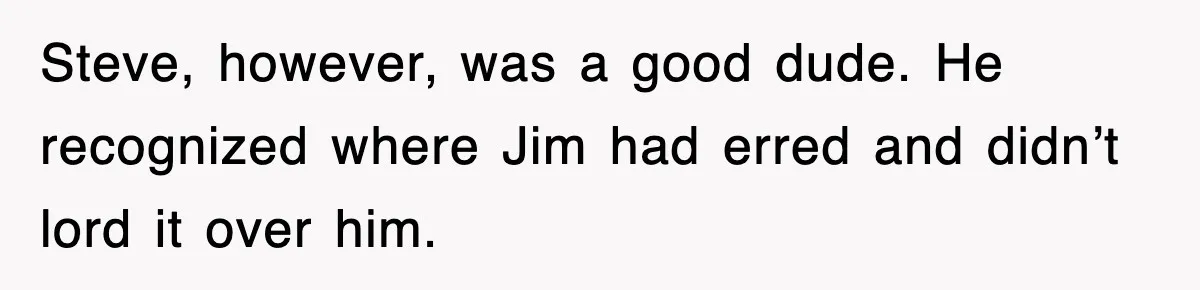 Steve, however, was a good dude. He recognized where Jim had erred and didn’t lord it over him.