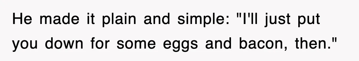 He made it plain and simple: "I'll just put you down for some eggs and bacon, then."