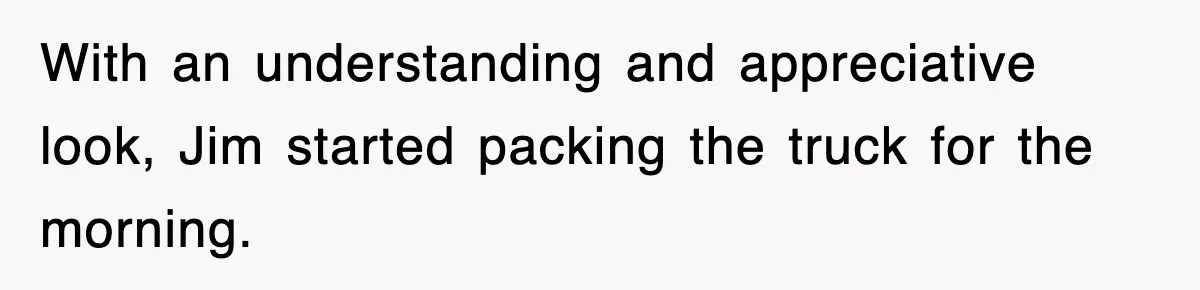 With an understanding and appreciative look, Jim started packing the truck for the morning.