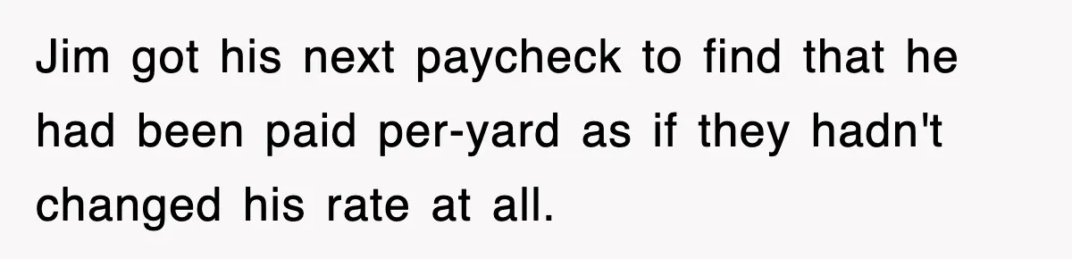 Jim got his next paycheck to find that he had been paid per-yard as if they hadn't changed his rate at all.