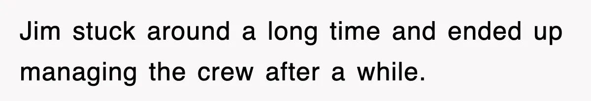 Jim stuck around a long time and ended up managing the crew after a while.