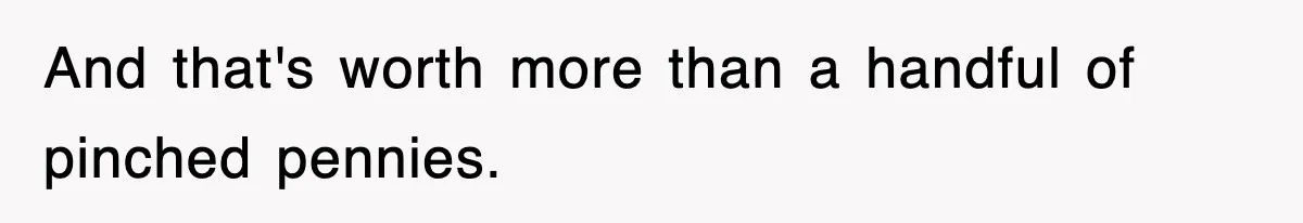 And that's worth more than a handful of pinched pennies.
